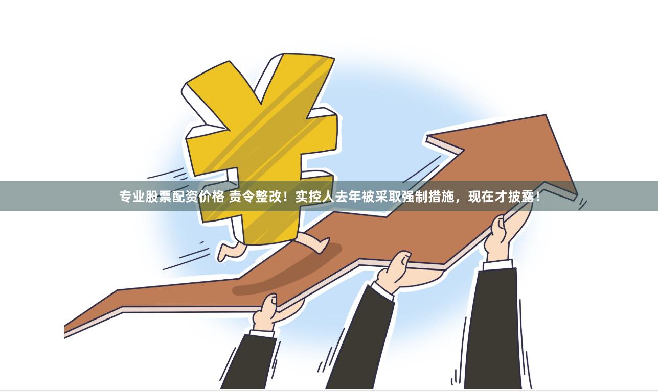 专业股票配资价格 责令整改！实控人去年被采取强制措施，现在才披露！