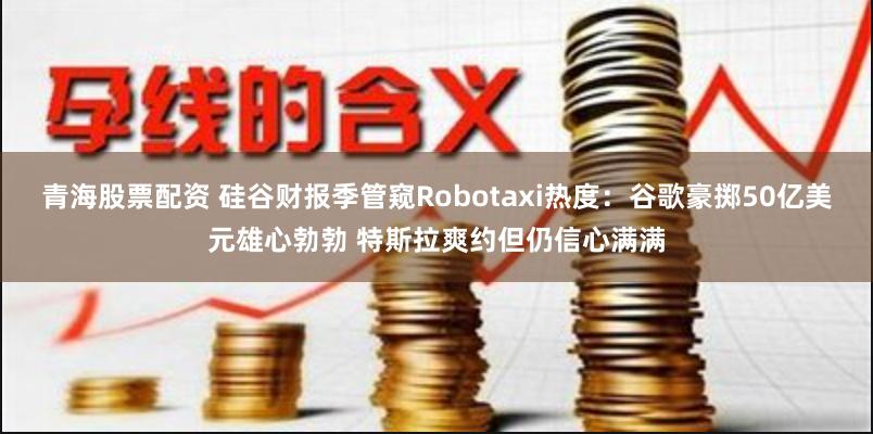 青海股票配资 硅谷财报季管窥Robotaxi热度：谷歌豪掷50亿美元雄心勃勃 特斯拉爽约但仍信心满满