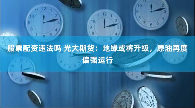 股票配资违法吗 光大期货：地缘或将升级，原油再度偏强运行