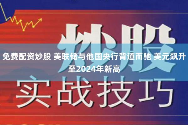 免费配资炒股 美联储与他国央行背道而驰 美元飙升至2024年新高