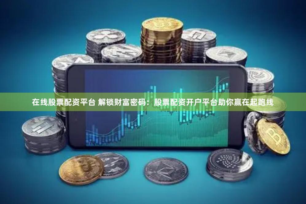 在线股票配资平台 解锁财富密码：股票配资开户平台助你赢在起跑线