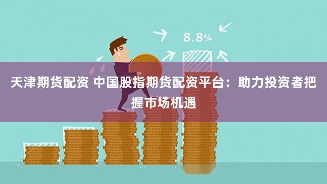 天津期货配资 中国股指期货配资平台：助力投资者把握市场机遇