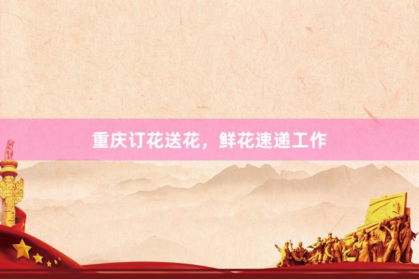 重庆订花送花，鲜花速递工作