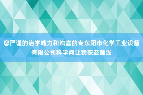 您严谨的治学魄力和浊富的专东阳市化学工业设备有限公司科学问让我获益匪浅
