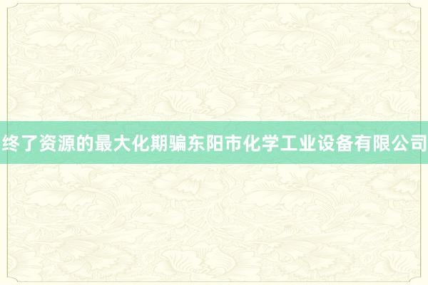 终了资源的最大化期骗东阳市化学工业设备有限公司