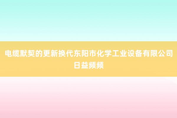 电缆默契的更新换代东阳市化学工业设备有限公司日益频频